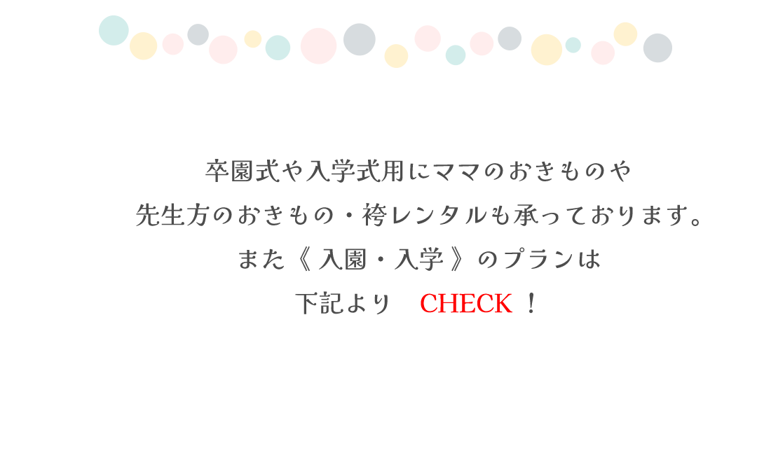 卒園式や入学式用にママのおきものや
先生方のおきもの・袴レンタルも承っております。
また《 入園・入学 》のプランは
下記より✓CHECK！