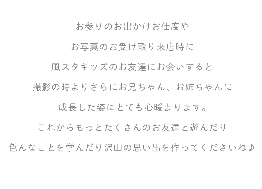 お参りのお出かけお仕度や
お写真のお受け取り来店時に
風スタキッズのお友達にお会いすると
撮影の時よりさらにお兄ちゃん、お姉ちゃんに
成長した姿にとても心暖まります。
これからもっとたくさんのお友達と遊んだり
色んなことを学んだり沢山の思い出を作ってくださいね♪


