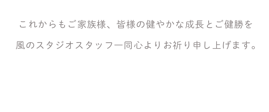 これからもご家族様、皆様の健やかな成長とご健勝を
風のスタジオスタッフ一同心よりお祈り申し上げます。
