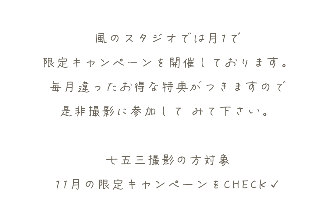 風のスタジオでは月1で
限定キャンペーンを開催しております。
毎月違ったお得な特典がつきますので
是非撮影に参加して	みて下さい。

七五三撮影の方対象
11月の限定キャンペーンをCHECK✓
