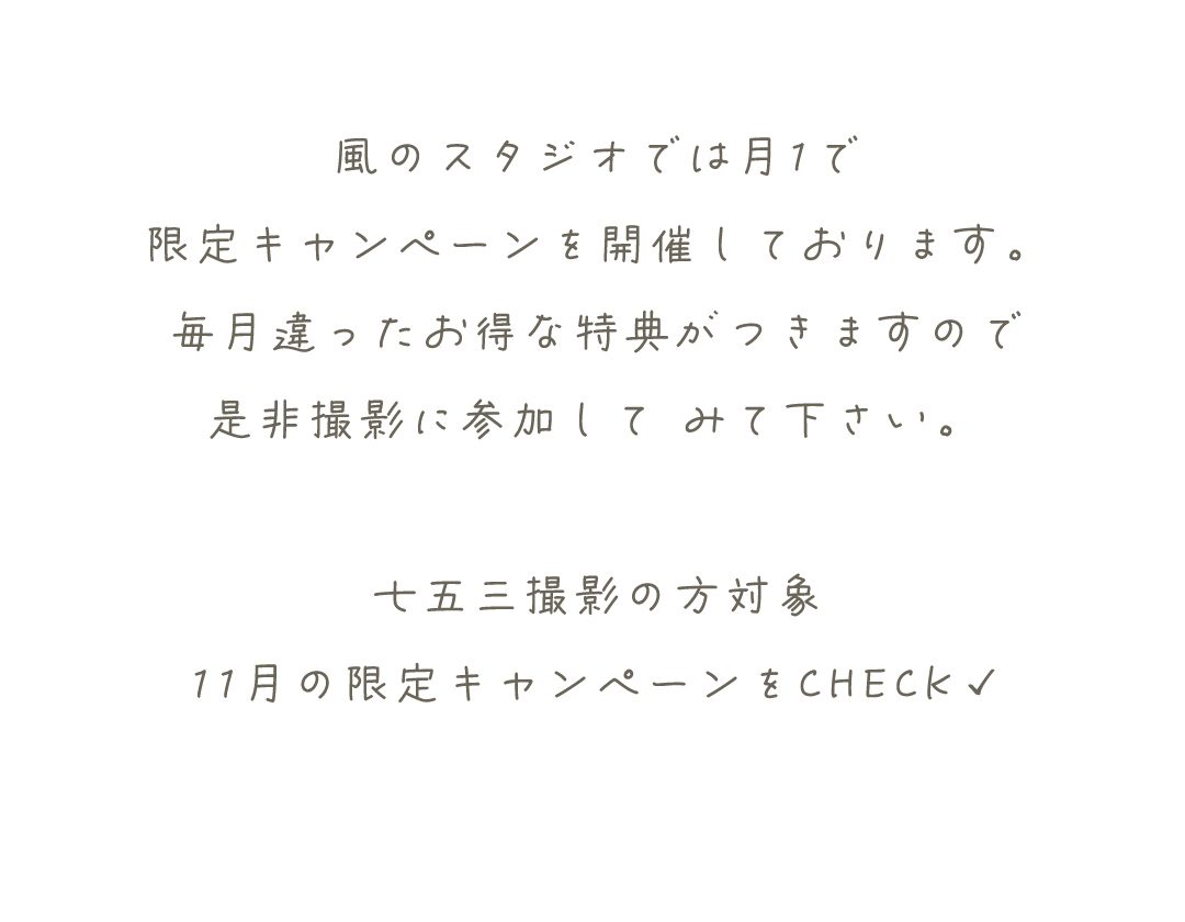 風のスタジオでは月1で
限定キャンペーンを開催しております。
毎月違ったお得な特典がつきますので
是非撮影に参加して	みて下さい。

七五三撮影の方対象
11月の限定キャンペーンをCHECK✓
