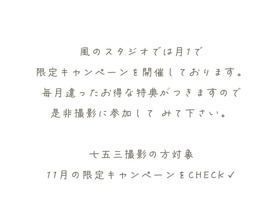 風のスタジオでは月1で
限定キャンペーンを開催しております。
毎月違ったお得な特典がつきますので
是非撮影に参加して	みて下さい。

七五三撮影の方対象
11月の限定キャンペーンをCHECK✓
