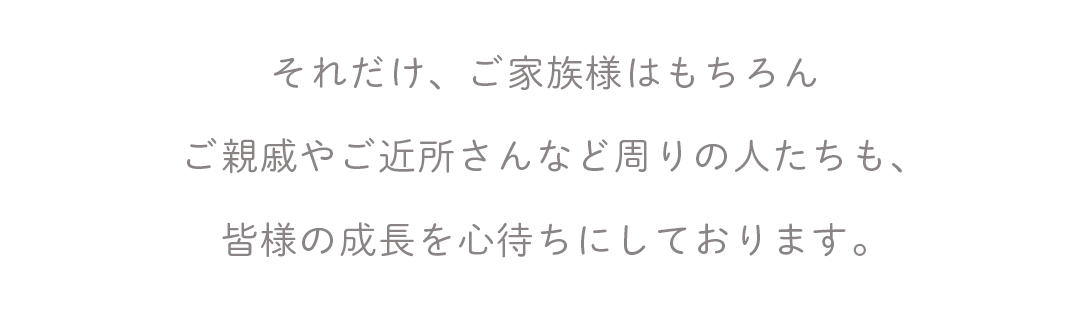 それだけ、ご家族様はもちろん
ご親戚やご近所さんなど周りの人たちも、
皆様の成長を心待ちにしております。
