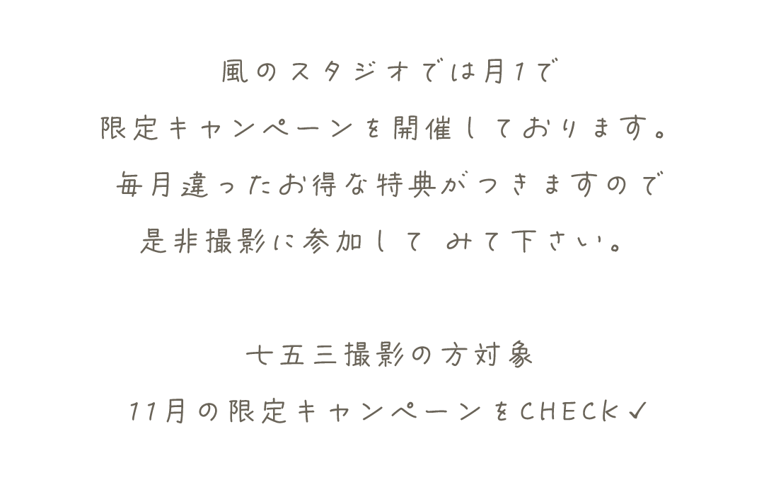 風のスタジオでは月1で
限定キャンペーンを開催しております。
毎月違ったお得な特典がつきますので
是非撮影に参加して	みて下さい。

七五三撮影の方対象
11月の限定キャンペーンをCHECK✓