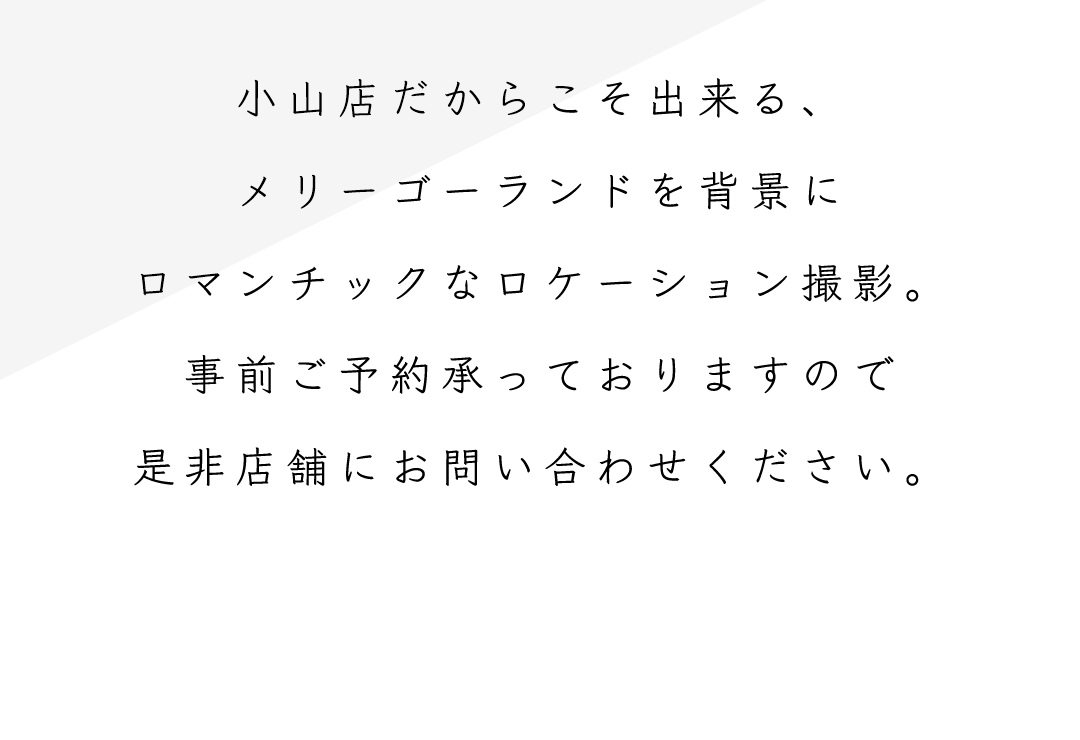 小山店だからこそ出来る、
メリーゴーランドを背景に
ロマンチックなロケーション撮影。
事前ご予約承っておりますので
是非店舗にお問い合わせください。