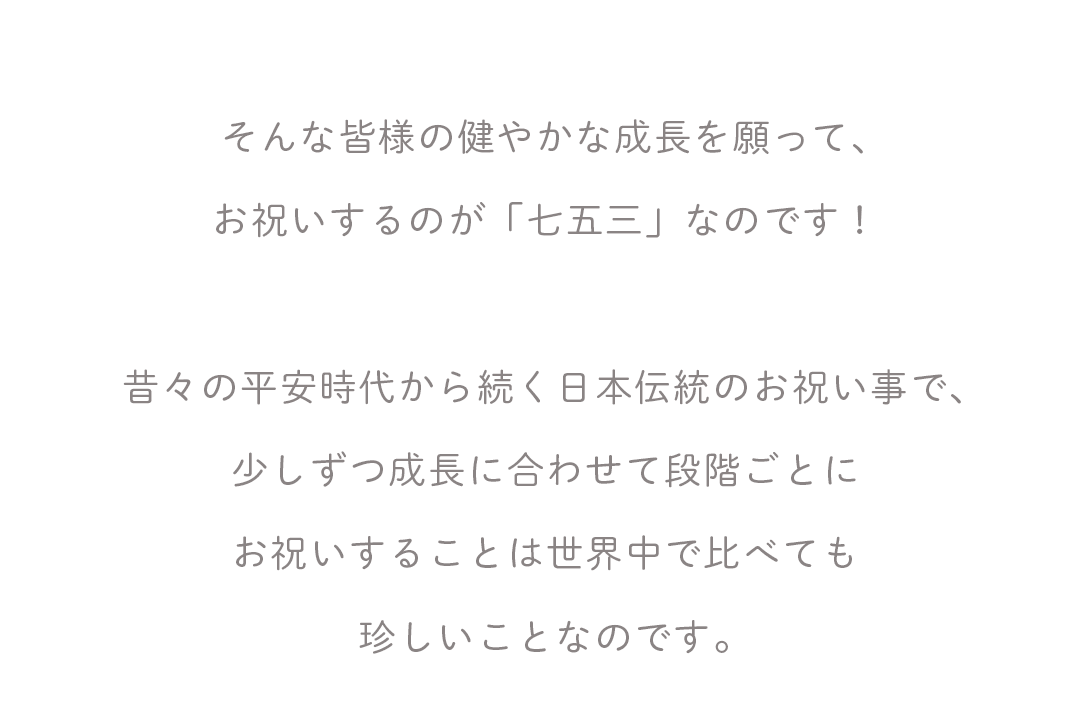 そんな皆様の健やかな成長を願って、
お祝いするのが「七五三」なのです！

昔々の平安時代から続く日本伝統のお祝い事で、
少しずつ成長に合わせて段階ごとに
お祝いすることは世界中で比べても
珍しいことなのです。

