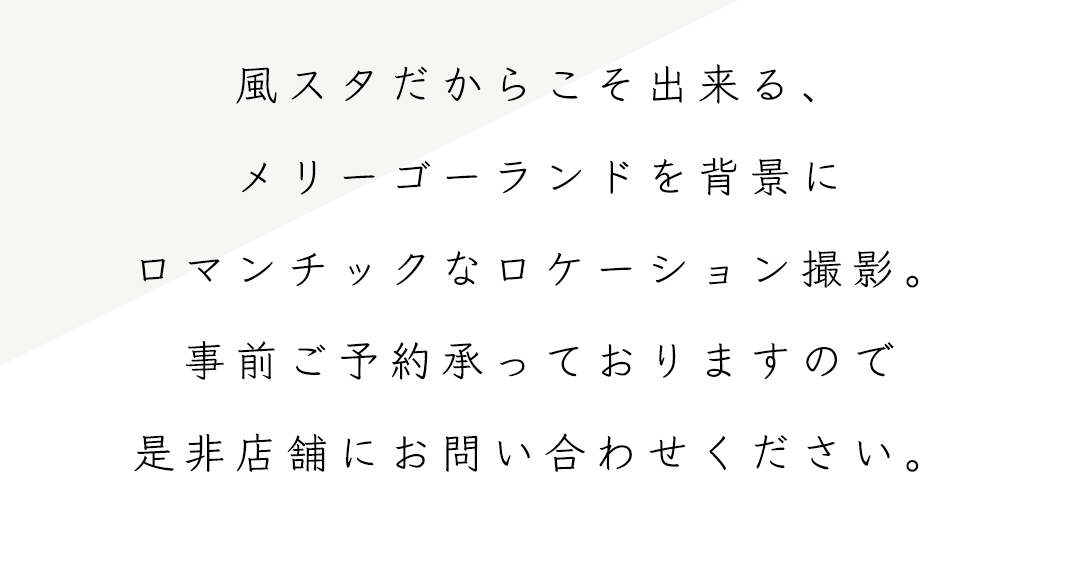風スタだからこそ出来る、メリーゴーランドを背景にロマンチックなロケーション撮影。
事前ご予約承っておりますので是非店舗にお問合せください。