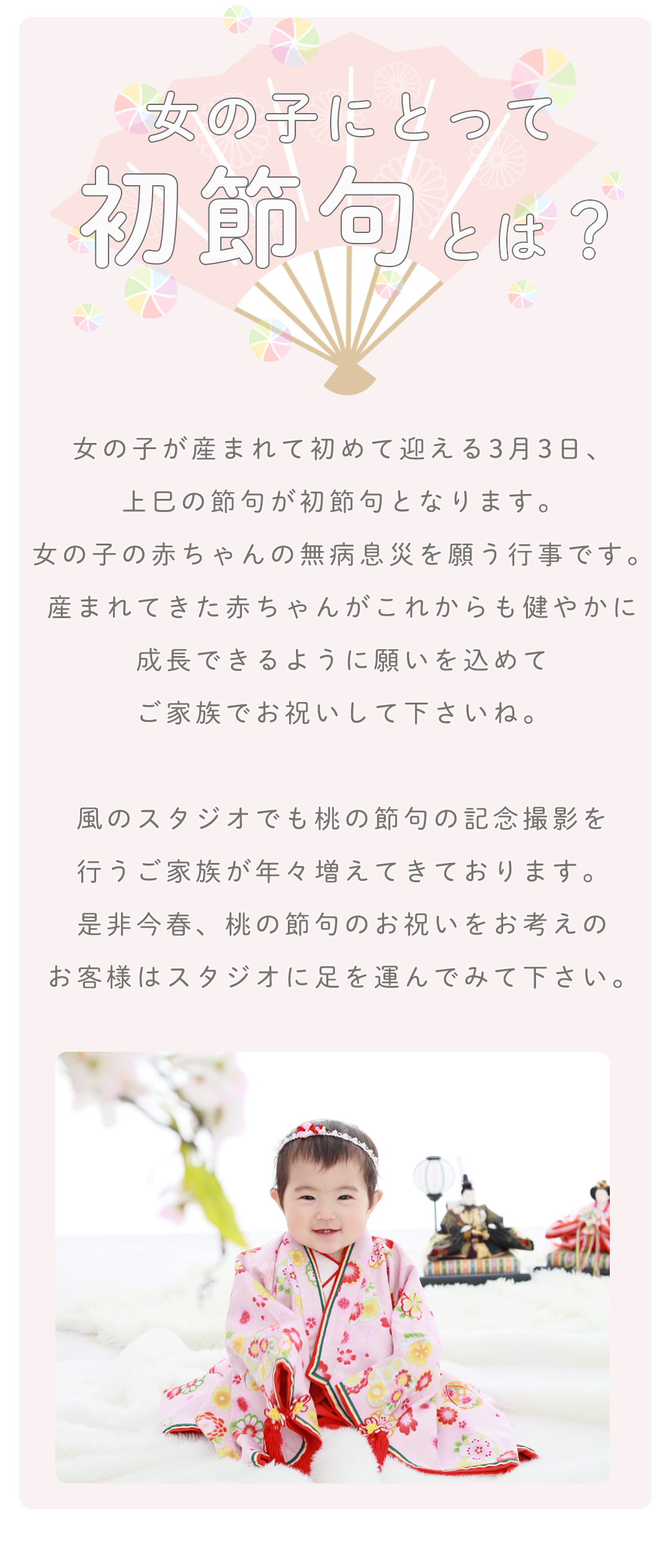 女の子が産まれて初めて迎える3月3日、


上巳の節句が初節句となります。


女の子の赤ちゃんの無病息災を願う行事です。


産まれてきた赤ちゃんがこれからも健やかに


成長できるように願いを込めて


ご家族でお祝いして下さいね。





風のスタジオでも桃の節句の記念撮影を


行うご家族が年々増えてきております。


是非今春、桃の節句のお祝いをお考えの


お客様はスタジオに足を運んでみて下さい。