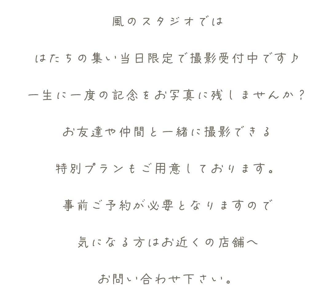 風のスタジオでは
はたちの集い当日限定で撮影受付中です♪
一生に一度の記念をお写真に残しませんか？
お友達や仲間と一緒に撮影できる
特別プランもご用意しております。
事前ご予約が必要となりますので
気になる方はお近くの店舗へ
お問い合わせ下さい。