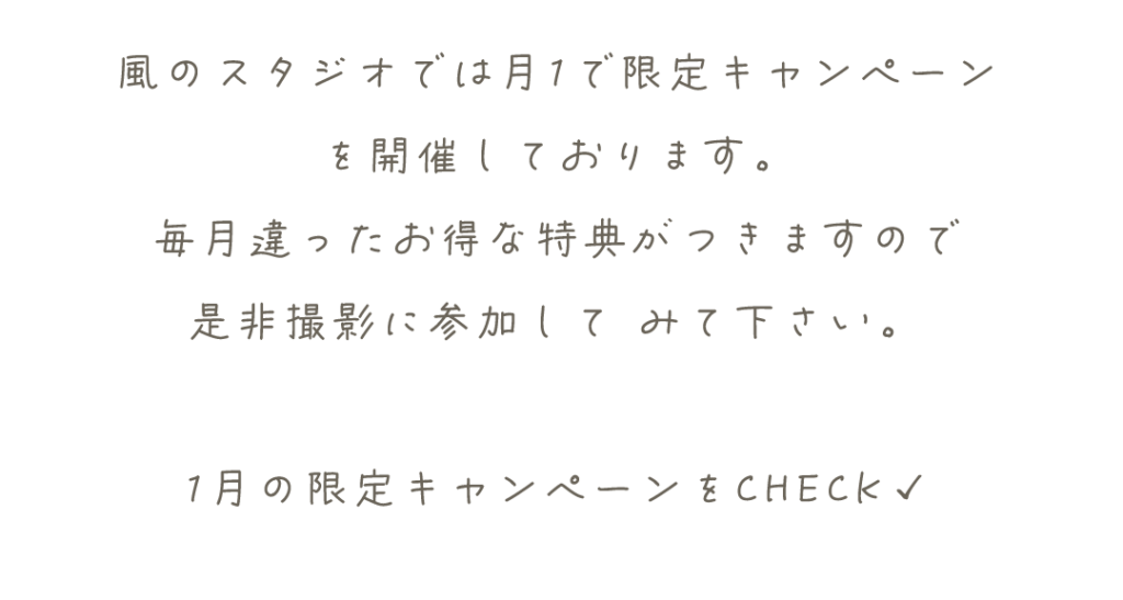 風のスタジオでは月1で限定キャンペーン
を開催しております。
毎月違ったお得な特典がつきますので
是非撮影に参加して	みて下さい。

1月の限定キャンペーンをCHECK✓