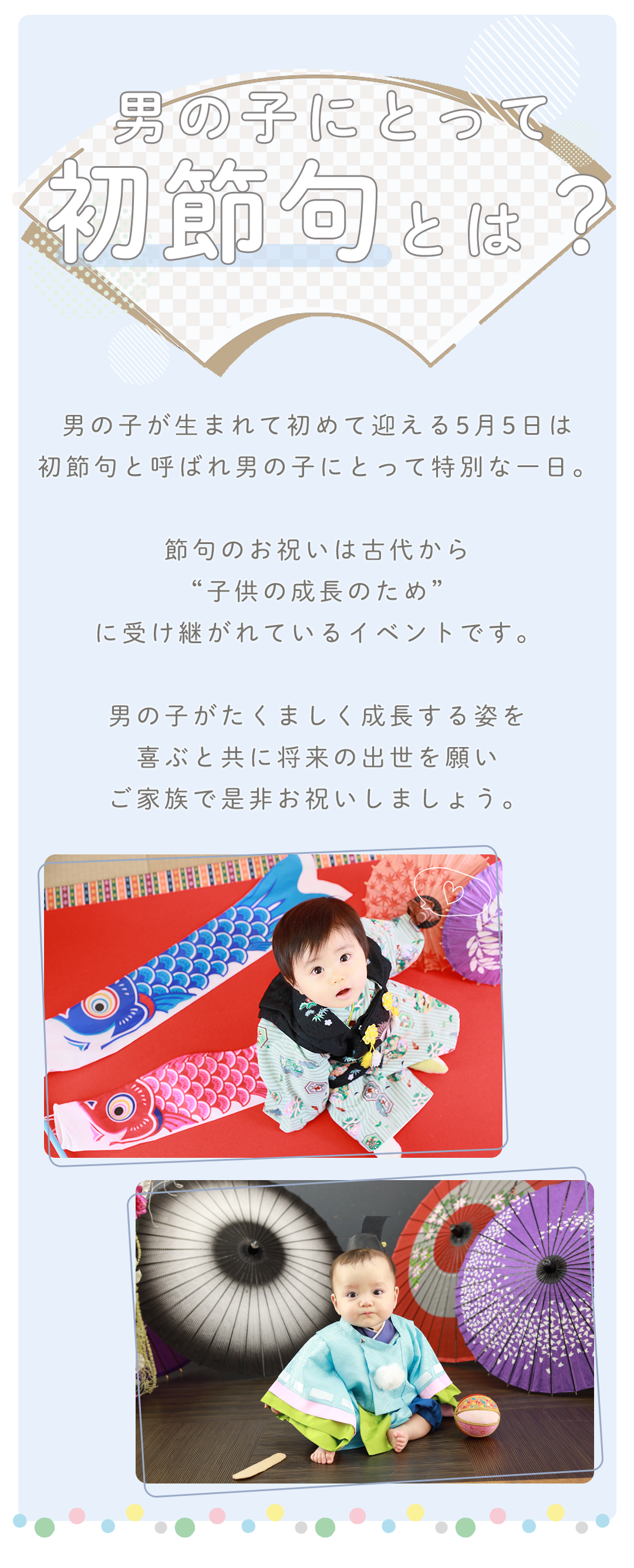 男の子が生まれて初めて迎える5月5日は

初節句と呼ばれ男の子にとって特別な一日。



節句のお祝いは古代から

“子供の成長のため”

に受け継がれているイベントです。



男の子がたくましく成長する姿を

喜ぶと共に将来の出世を願い

ご家族で是非お祝いしましょう。

