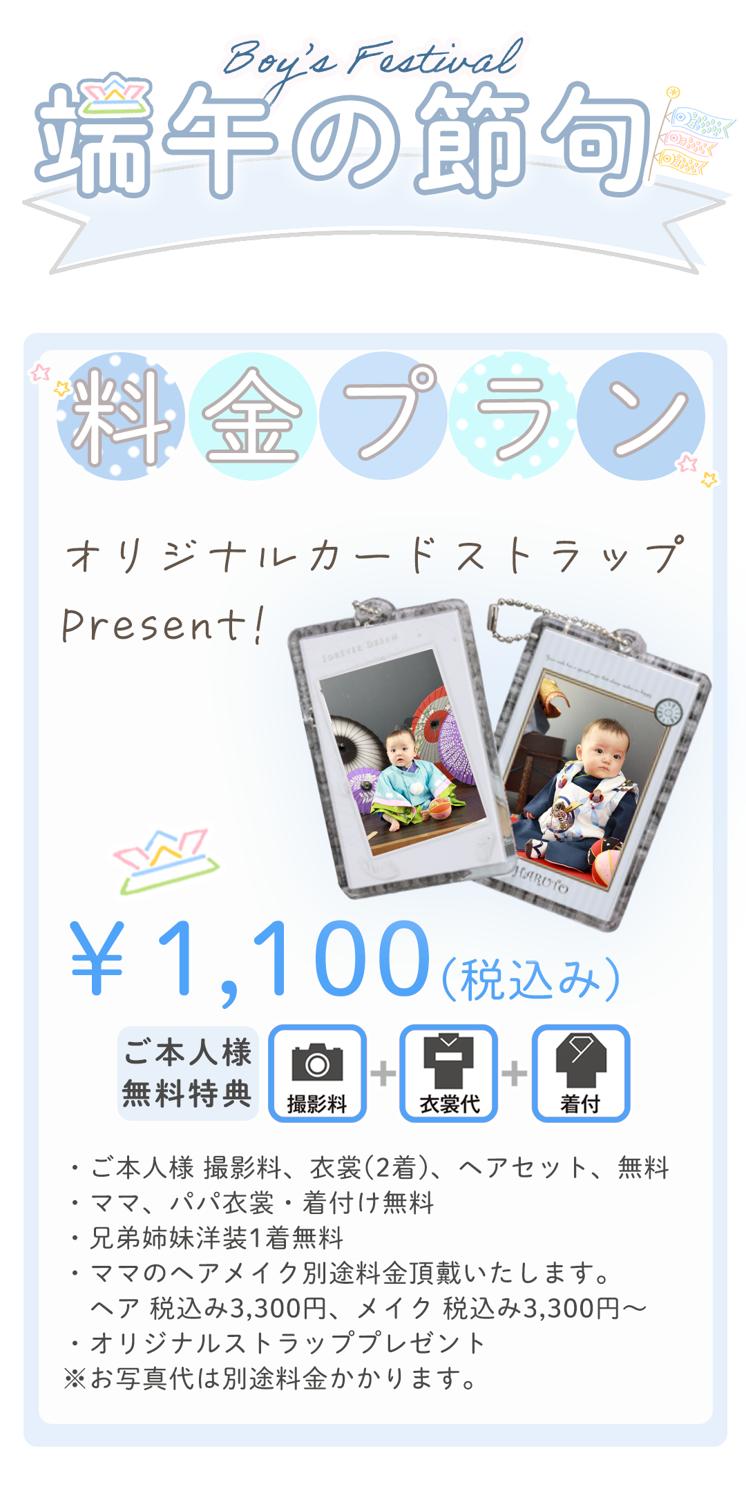 ・ご本人様 撮影料、衣裳(2着)、ヘアセット、無料
・ママ、パパ衣裳・着付け無料
・兄弟姉妹洋装1着無料
・ママのヘアメイク別途料金頂戴いたします。
　ヘア 税込み3,300円、メイク 税込み3,300円～
・オリジナルストラッププレゼント
※お写真代は別途料金かかります。