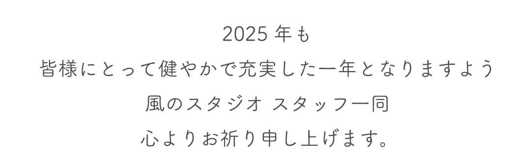 2025年も
皆様にとって健やかで充実した一年となりますよう
風のスタジオ スタッフ一同
心よりお祈り申し上げます。 