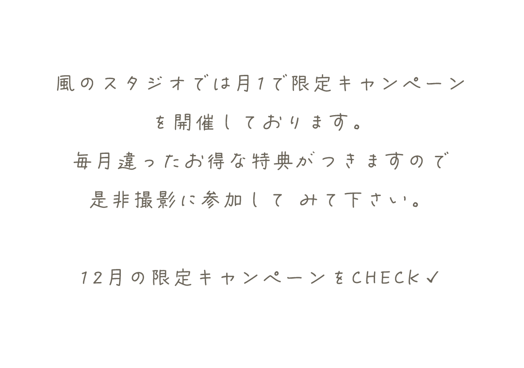 風のスタジオでは月1で限定キャンペーン
を開催しております。
毎月違ったお得な特典がつきますので
是非撮影に参加して	みて下さい。

12月の限定キャンペーンをCHECK✓