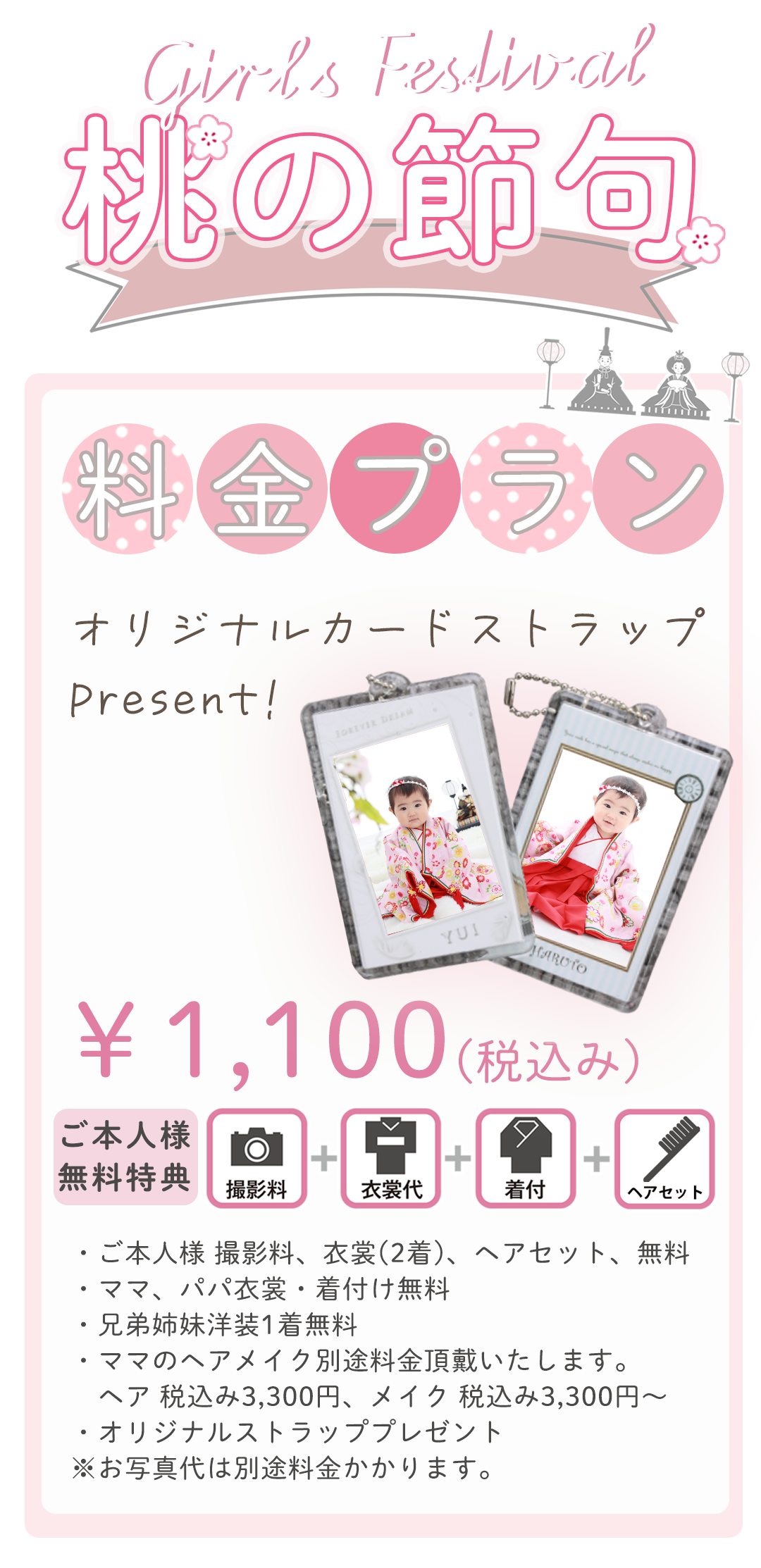 ・ご本人様 撮影料、衣裳(2着)、ヘアセット、無料
・ママ、パパ衣裳・着付け無料
・兄弟姉妹洋装1着無料
・ママのヘアメイク別途料金頂戴いたします。
　ヘア 税込み3,300円、メイク 税込み3,300円～
・オリジナルストラッププレゼント
※お写真代は別途料金かかります。