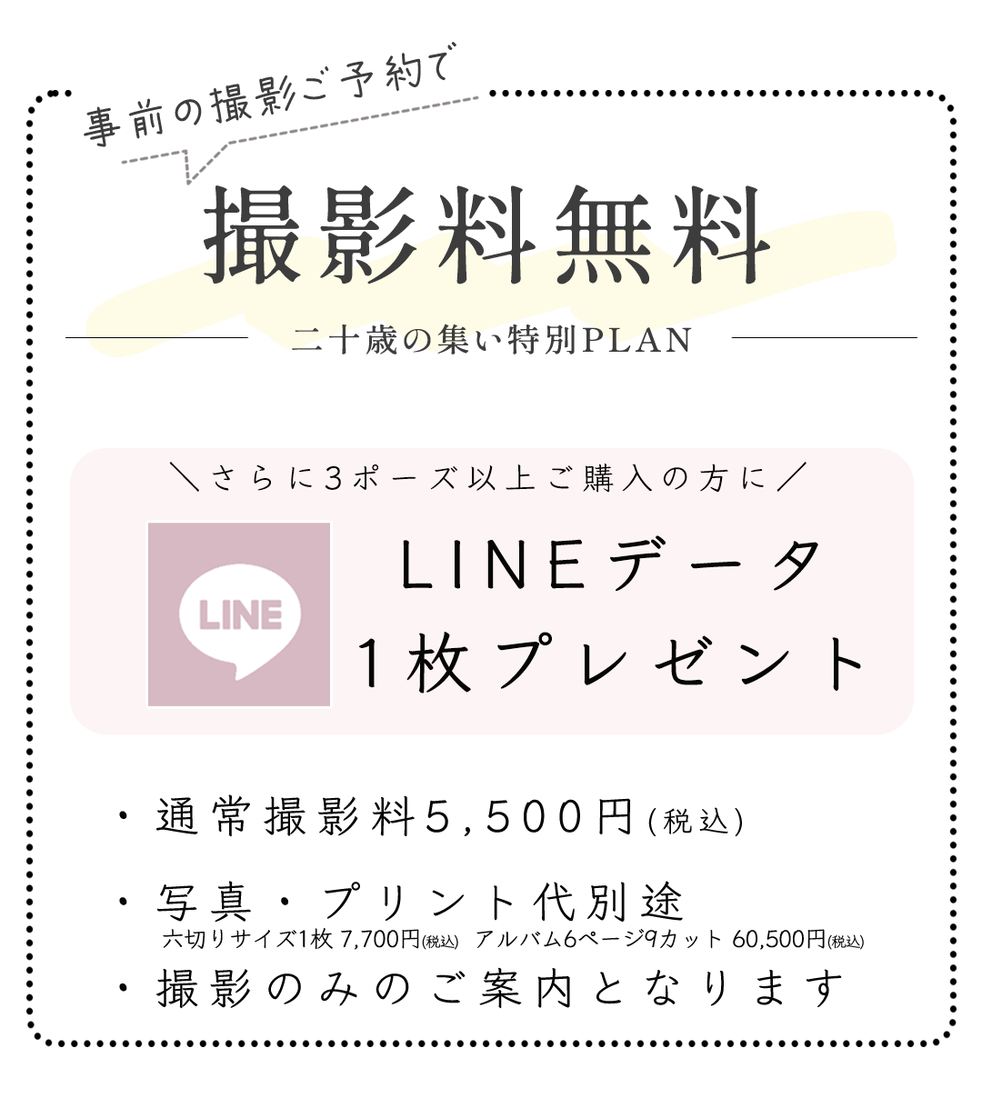 撮影料無料二十歳の集い特別PLAN

さらに3ポーズ以上ご購入の方に
LINEデータ
1枚プレゼント


・通常撮影料5,500円(税込)
・写真・プリント代別途
・撮影のみのご案内となります

