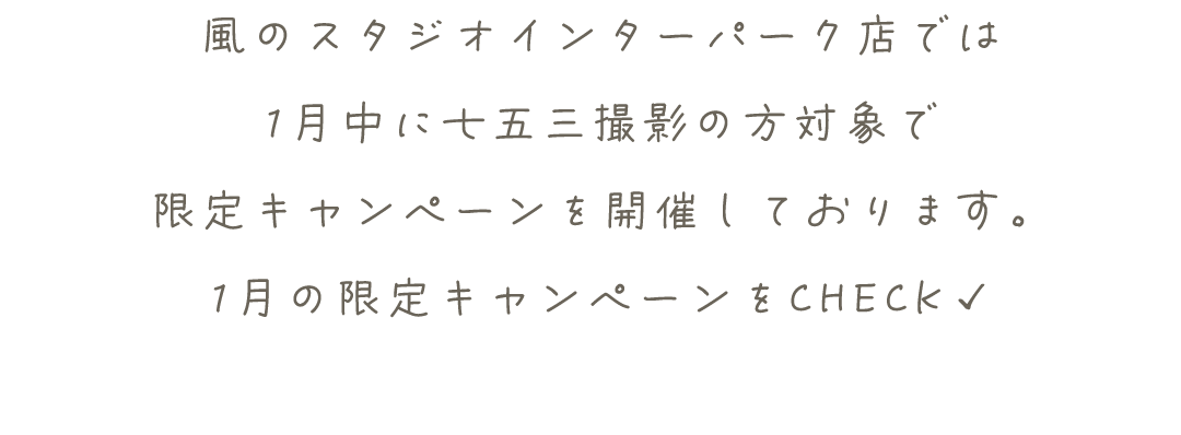 風のスタジオインターパーク店では
1月中に七五三撮影の方対象で
限定キャンペーンを開催しております。
1月の限定キャンペーンをCHECK✓
