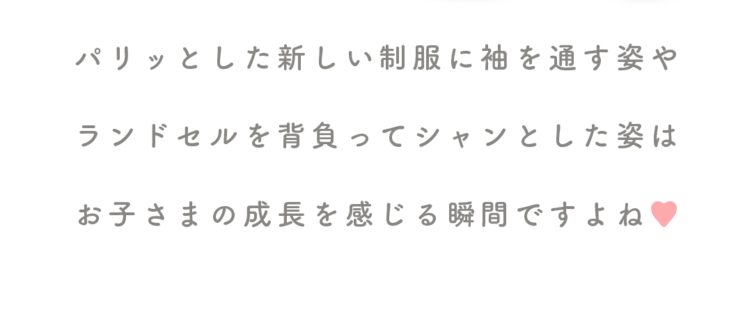 パリッとした新しい制服に袖を通す姿や

ランドセルを背負ってシャンとした姿は

お子さまの成長を感じる瞬間ですよね♥

