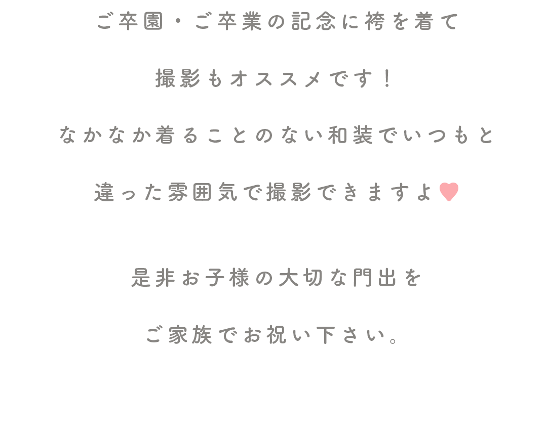 ご卒園・ご卒業の記念に袴を着て

撮影もオススメです！

なかなか着ることのない和装でいつもと

違った雰囲気で撮影できますよ♥


是非お子様の大切な門出を

ご家族でお祝い下さい。
