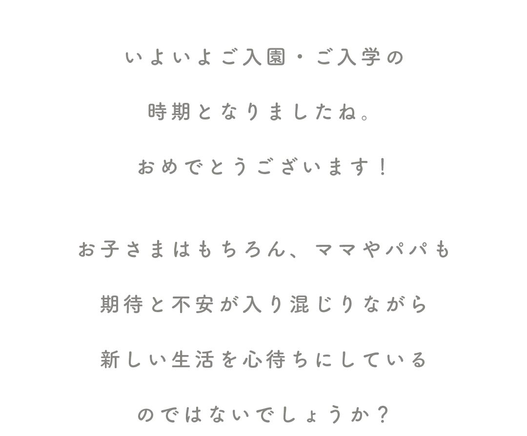 いよいよご入園・ご入学の

時期となりましたね。

おめでとうございます！


お子さまはもちろん、ママやパパも

期待と不安が入り混じりながら

新しい生活を心待ちにしている

のではないでしょうか？