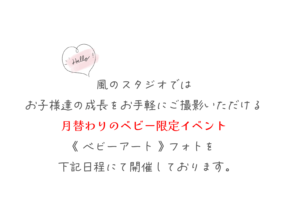 風のスタジオでは
お子様達の成長をお手軽にご撮影いただける
月替わりのベビー限定イベント
《 ベビーアート 》 フォトを
下記日程にて開催しております。