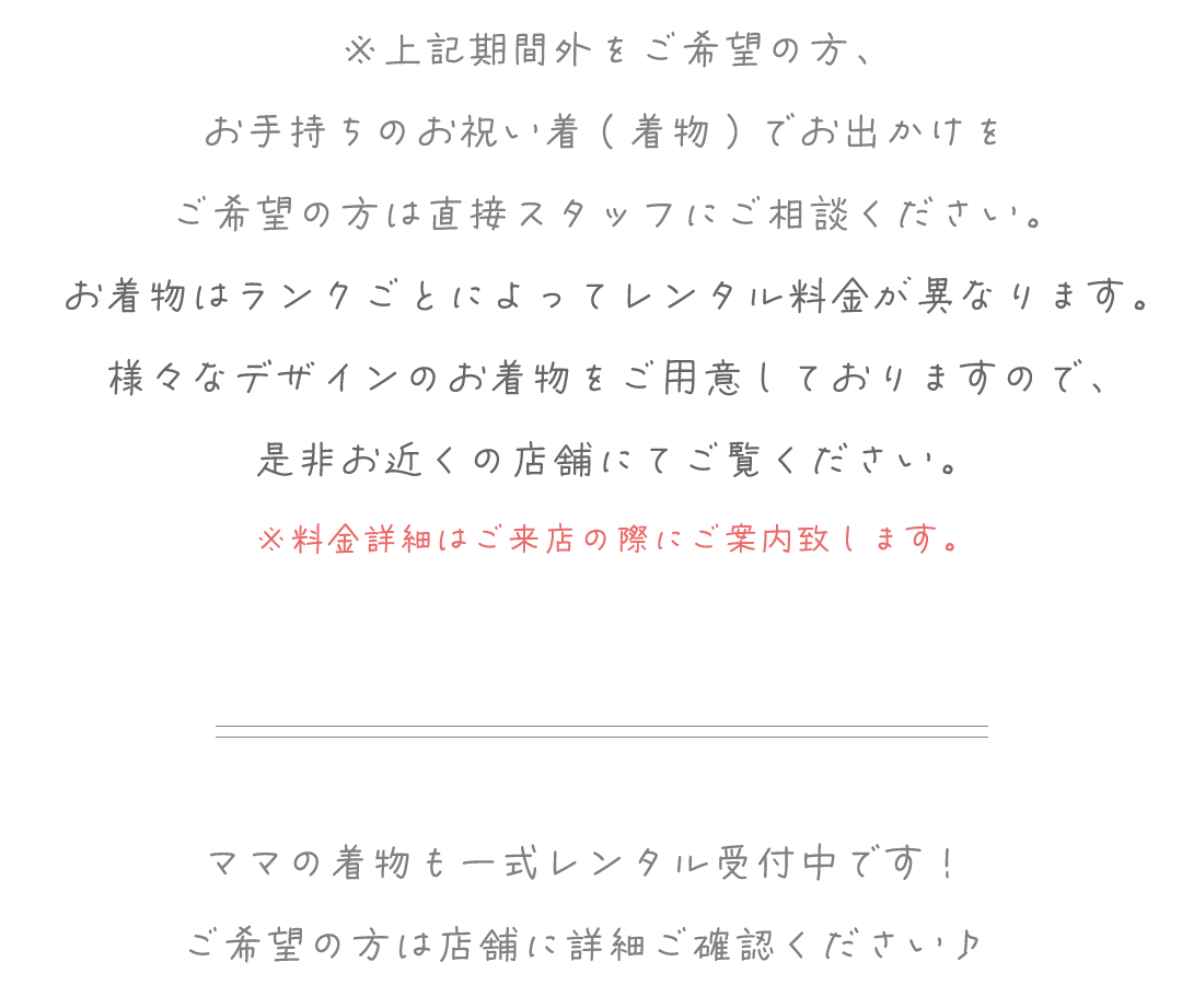 ※上記期間外をご希望の方、
お手持ちのお祝い着(着物)でお出かけを
ご希望の方は直接スタッフにご相談ください。
お着物はランクごとによってレンタル料金が異なります。
様々なデザインのお着物をご用意しておりますので、
是非お近くの店舗にてご覧ください。
※料金詳細はご来店の際にご案内致します。
ママの着物も一式レンタル受付中です!
ご希望の方は店舗に詳細ご確認ください♪
