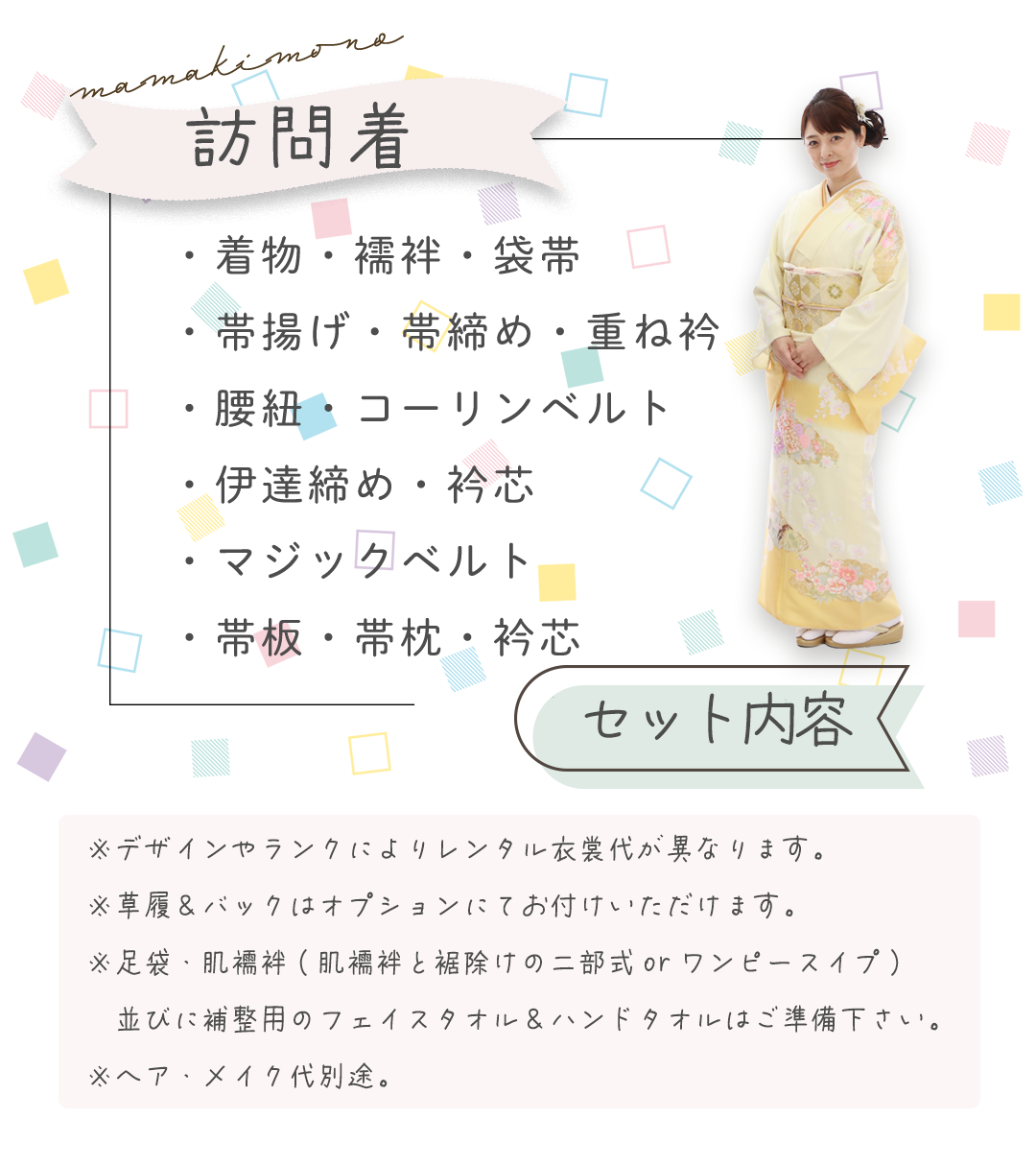 ・着物・襦袢・袋帯
・帯揚げ・帯締め・重ね衿
・腰紐・コーリンベルト
・伊達締め・衿芯
・マジックベルト
・帯板・帯枕・衿芯
※デザインやランクによりレンタル衣裳代が異なります。
※草履&バックはオプションにてお付けいただけます。
※足袋・肌襦袢(肌襦袢と裾除けの二部式orワンピースイプ)
並びに補整用のフェイスタオル&ハンドタオルはご準備下さい。
※ヘア・メイク代別途。