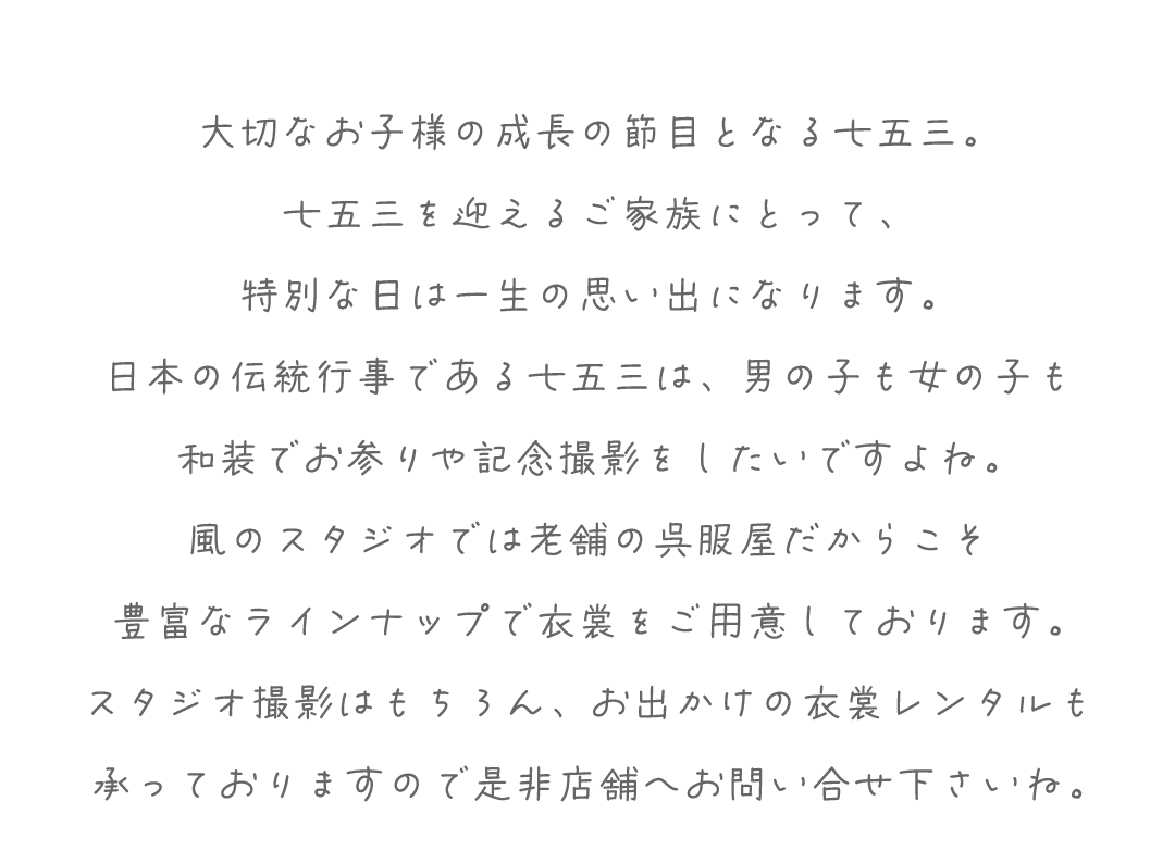大切なお子様の成長の節目となる七五三。
七五三を迎えるご家族にとって、
特別な日は一生の思い出になります。
日本の伝統行事である七五三は、男の子も女の子も
和装でお参りや記念撮影をしたいですよね。
風のスタジオでは老舗の呉服屋だからこそ
豊富なラインナップで衣裳をご用意しております。
スタジオ撮影はもちろん、お出かけの衣裳レンタルも
承っておりますので是非店舗へお問い合せ下さいね。