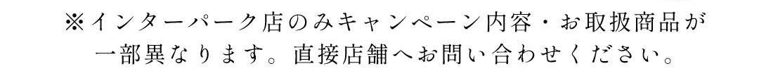 インターパーク店のみキャンペーン内容、取り扱い商品が異なります。直接店舗へお問い合わせください