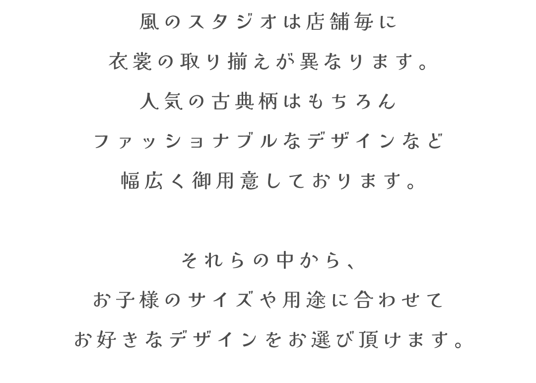 風のスタジオは店舗毎に
衣裳の取り揃えが異なります。
人気の古典柄はもちろん
ファッショナブルなデザインなど
幅広く御用意しております。
それらの中から、
お子様のサイズや用途に合わせて
お好きなデザインをお選び頂けます。