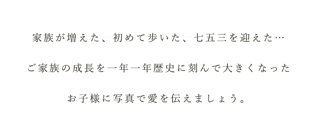 家族が増えた初めて歩いた七五三を迎えた。ご家族の成長を一年一年歴史に刻んで大きくなったお子様に愛を伝えましょう。