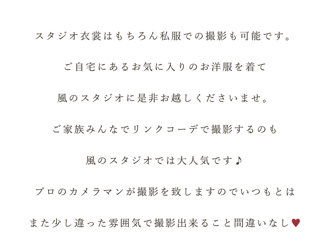 スタジオ衣裳はもちろん私服での撮影も可能です。
ご自宅にあるお気に入りのお洋服を着て
風のスタジオに是非お越しくださいませ。
ご家族みんなでリンクコーデで撮影するのも
風のスタジオでは大人気です♪
プロのカメラマンが撮影を致しますのでいつもとは
また少し違った雰囲気で撮影出来ること間違いなし♡