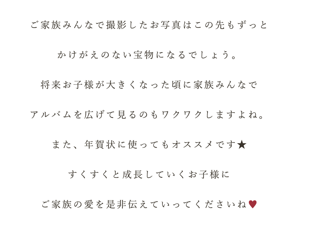 ご家族みんなで撮影したお写真はこの先もずっと
かけがえのない宝物になるでしょう。
将来お子様が大きくなった頃に家族みんなで
アルバムを広げて見るのもワクワクしますよね。
また、年賀状に使ってもオススメです★
すくすくと成長していくお子様に
ご家族の愛を是非伝えていってくださいね♥