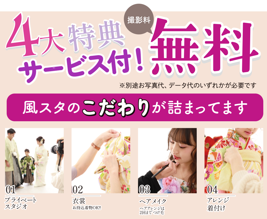 4大特典サービス付!! 撮影料金無料。
風スタのこだわりが詰まってます
ご本人衣装2着まで 無料(和装+洋装OK)
着付・ヘアメイク 無料
家族写真 無料
変身プラン平日無料。