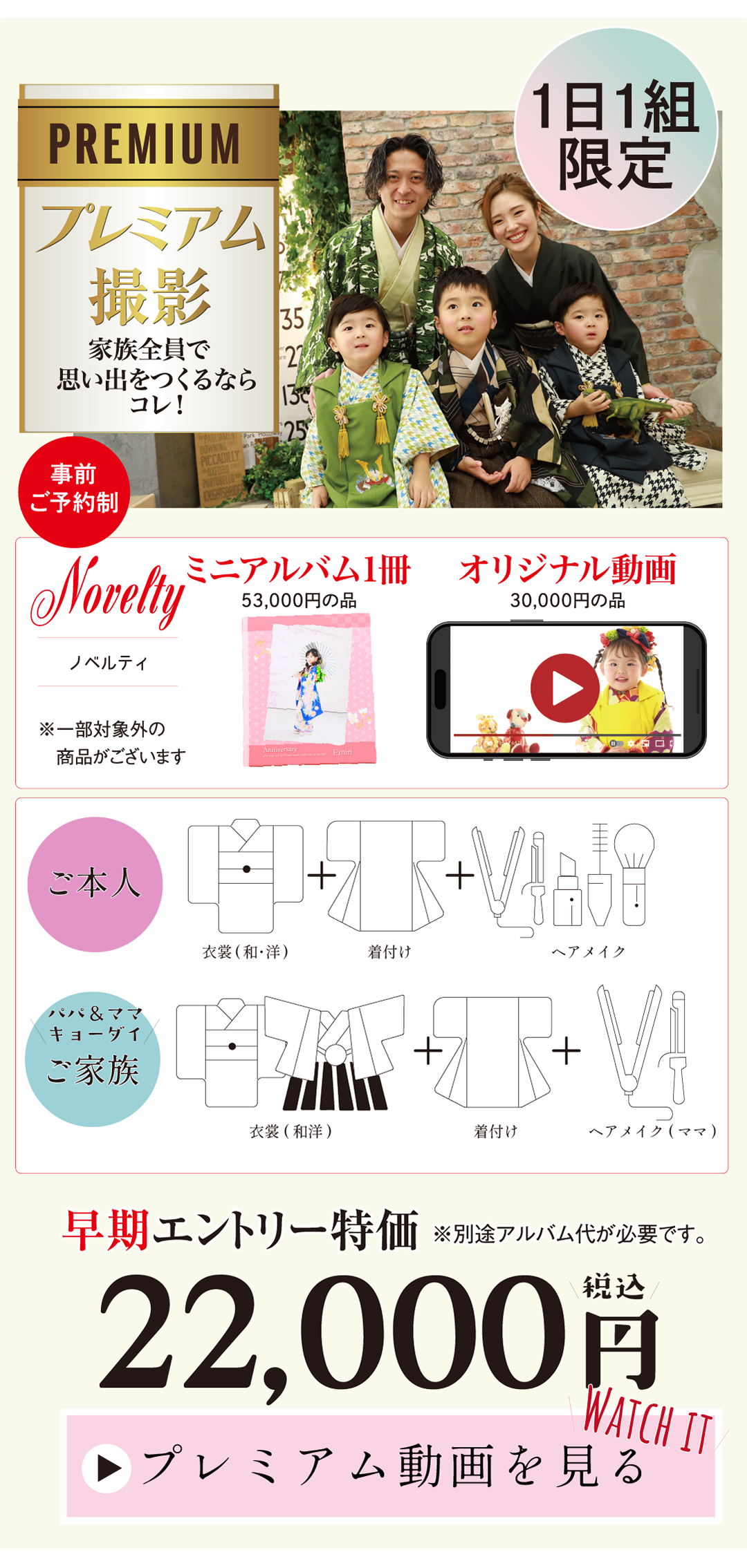 PREMIUM プレミアム撮影
1日1組限定
特別な思い出を、特別なかたちで…
事前予約制
22,000円税込み
