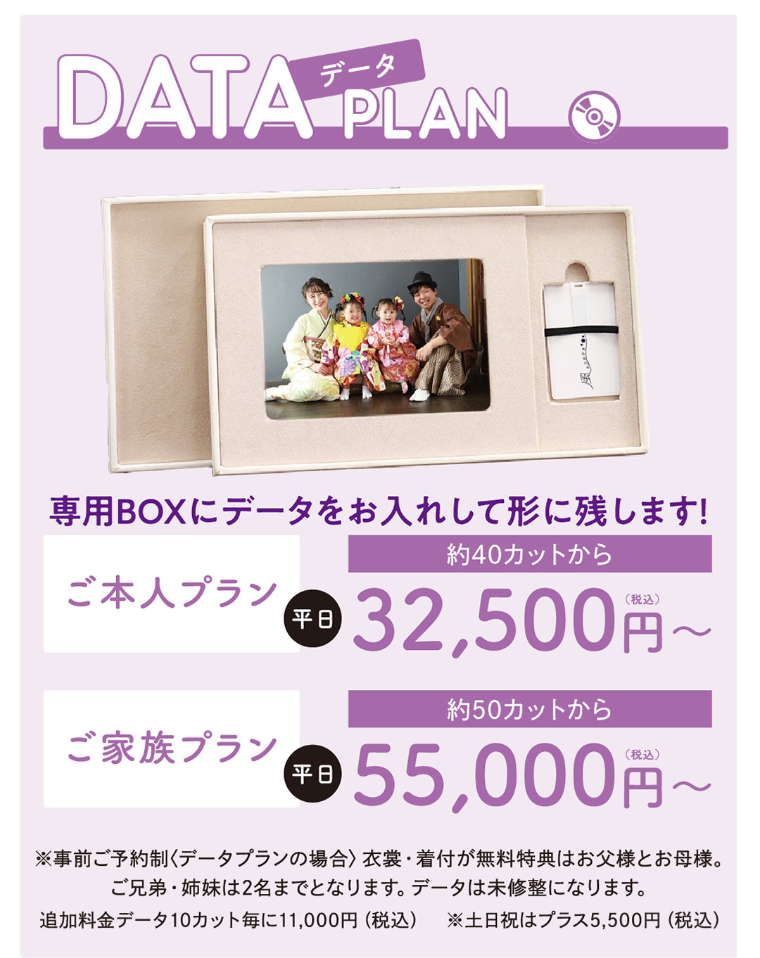 データプラン
専用BOXにデータを入れてお渡しします!
ご本人プラン ¥32,500円〜(データ30カット付)
ご家族プラン ¥55,000円〜(データ50カット付)