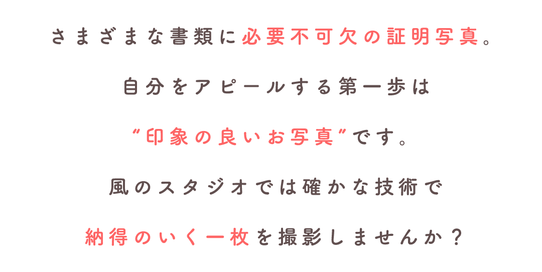 さまざまな書類に必要不可欠の証明写真。自分をアピールする第一歩は印象の良いお写真です。風のスタジオでは確かな技術で納得のいく撮影をしませんか?