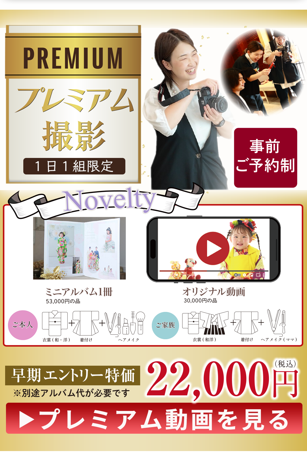 PREMIUM プレミアム撮影
1日1組限定
特別な思い出を、特別なかたちで…
事前予約制
22,000円税込み
プレミアム動画を見る