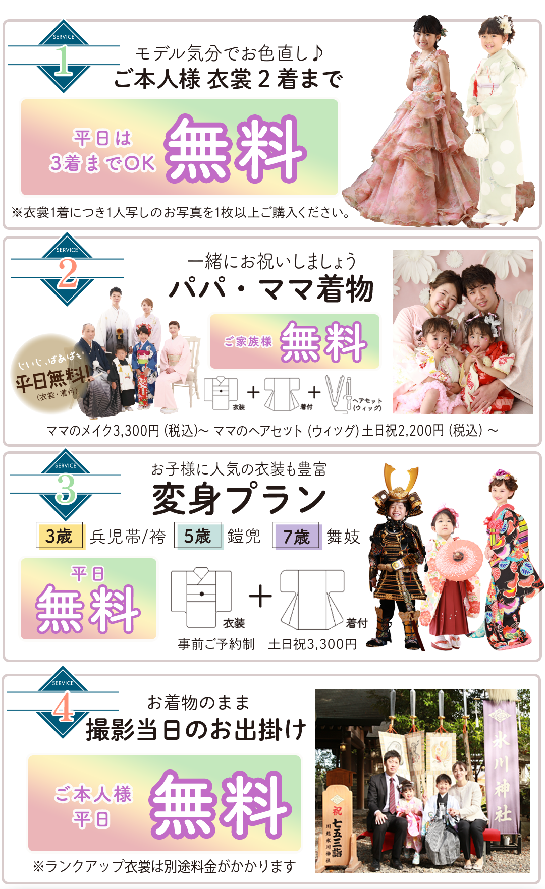 ご本人衣装2着まで 無料(和装+洋装OK)
着付・ヘアメイク 無料
家族写真 無料
変身プラン平日無料。事前予約制平日衣装着付け無料
変身プラン平日無料。事前予約制平日衣装着付け無料
お着物のまま撮影当日のお出かけご本人様平日無料