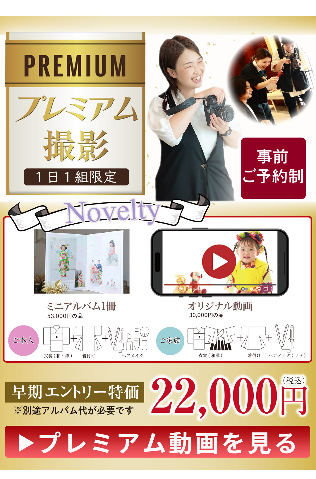 PREMIUM プレミアム撮影
1日1組限定
特別な思い出を、特別なかたちで…
事前予約制
22,000円税込み
プレミアム動画を見る