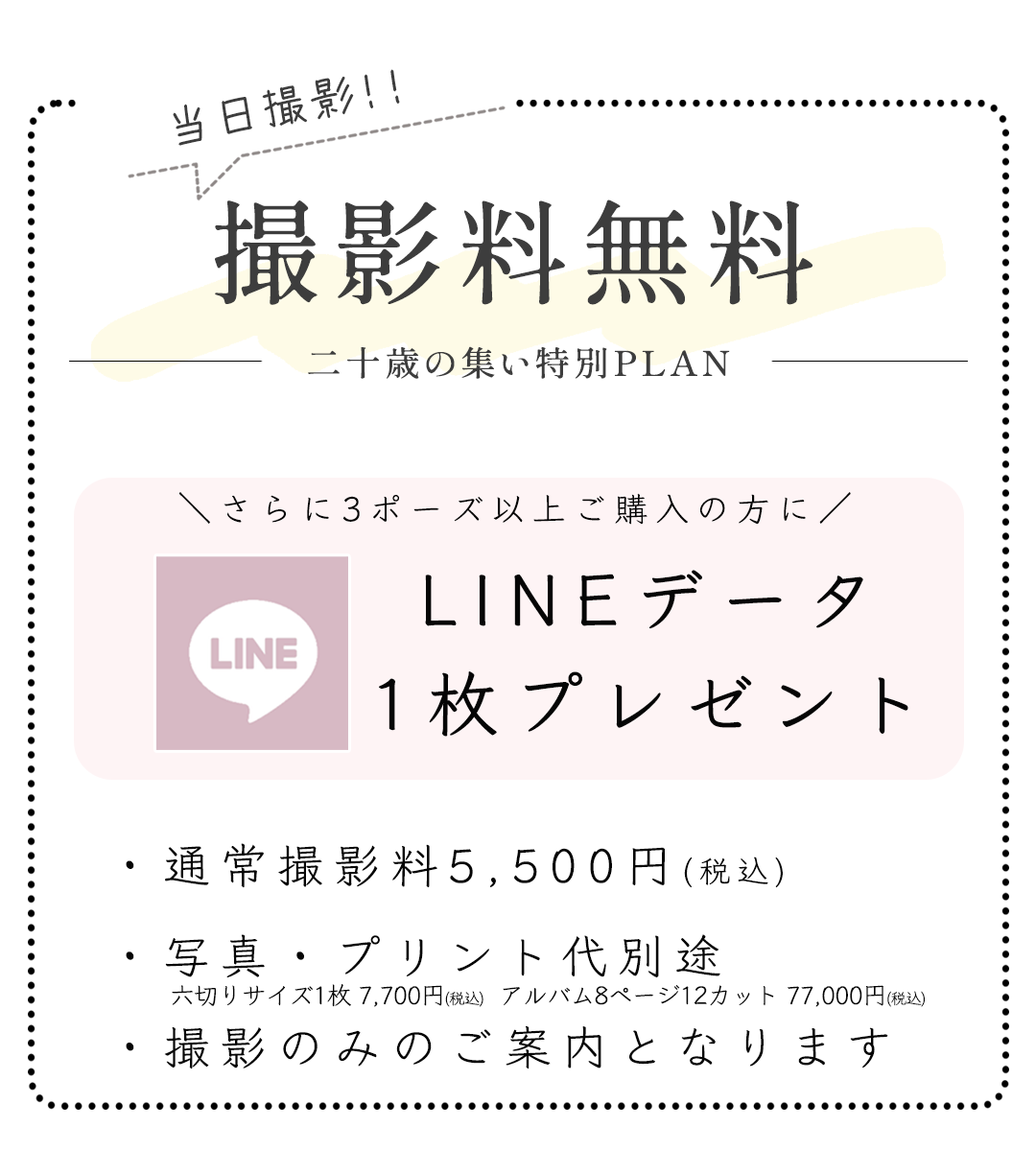 撮影料無料二十歳の集い特別PLAN

さらに3ポーズ以上ご購入の方に
LINEデータ
1枚プレゼント


・通常撮影料5,500円(税込)
・写真・プリント代別途
・撮影のみのご案内となります

