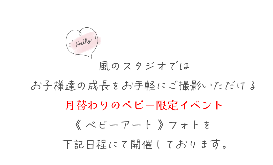 風のスタジオでは
お子様達の成長をお手軽にご撮影いただける
月替わりのベビー限定イベント
《 ベビーアート 》 フォトを
下記日程にて開催しております。