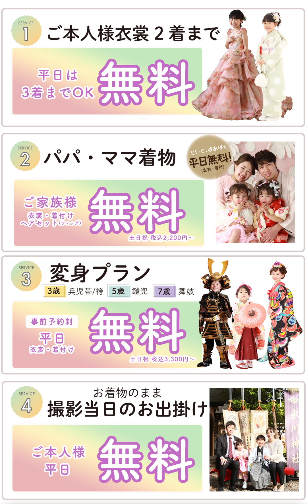 ご本人衣装2着まで 無料（和装＋洋装OK）

着付・ヘアメイク 無料
家族写真 無料

変身プラン平日無料。事前予約制平日衣装着付け無料

変身プラン平日無料。事前予約制平日衣装着付け無料

お着物のまま撮影当日のお出かけご本人様平日無料
