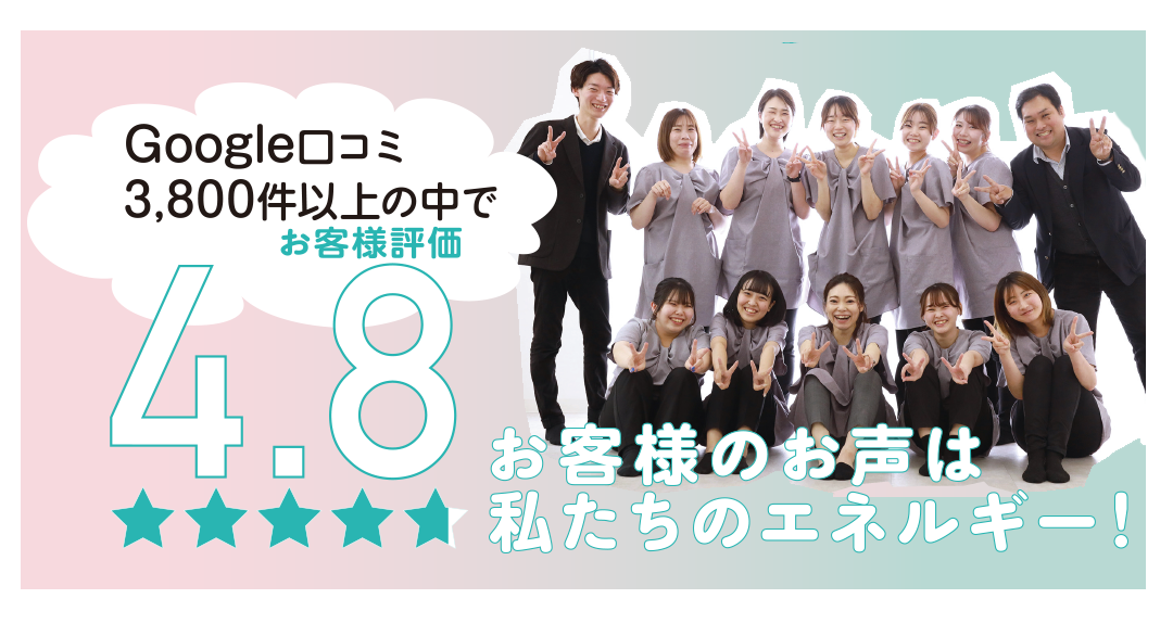 お客様の声は私たちのエネルギー！
口コミ星4.8
Googleレビュー 3,800件以上！