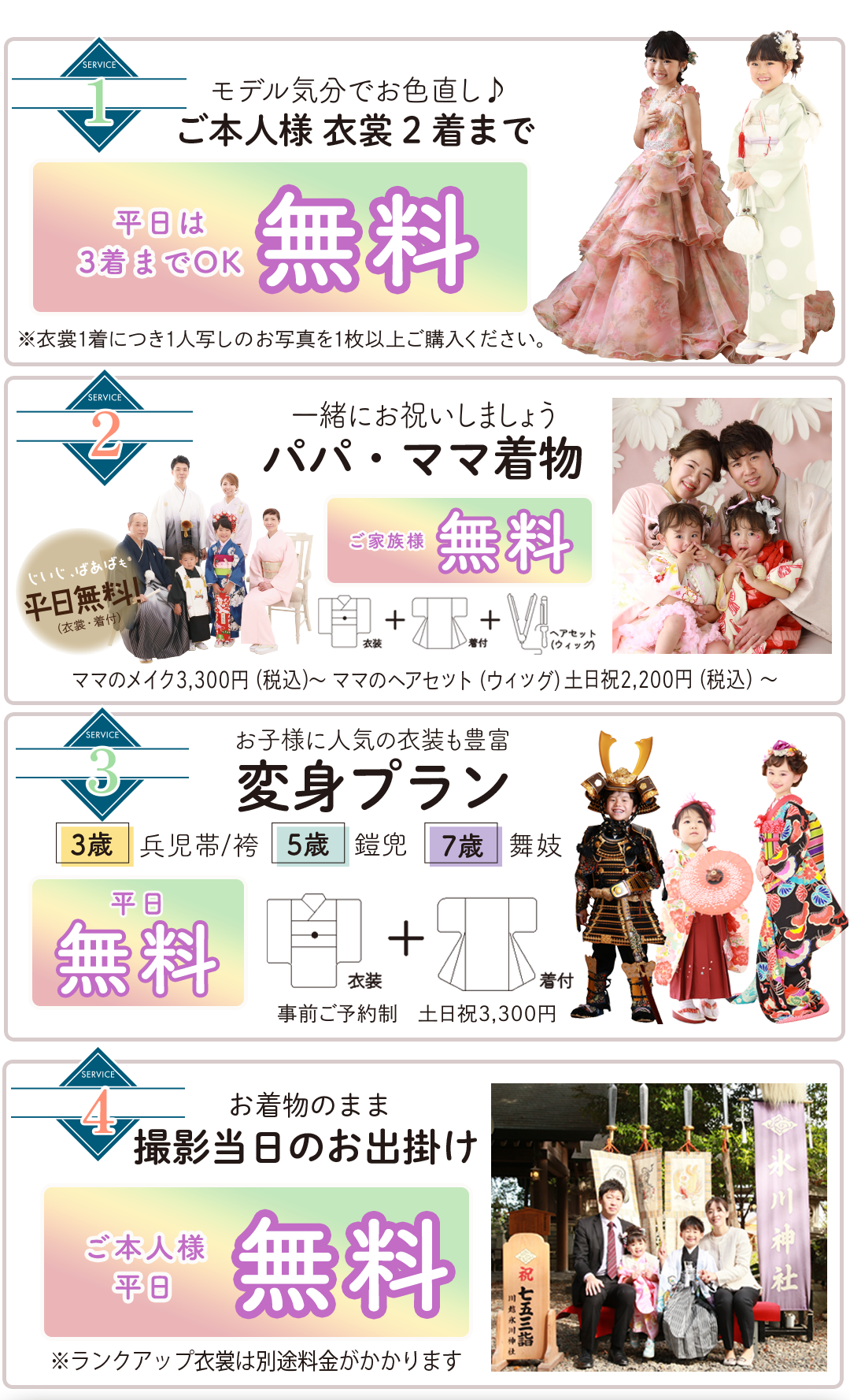 ご本人衣装2着まで 無料（和装＋洋装OK）

着付・ヘアメイク 無料
家族写真 無料

変身プラン平日無料。事前予約制平日衣装着付け無料

変身プラン平日無料。事前予約制平日衣装着付け無料

お着物のまま撮影当日のお出かけご本人様平日無料
