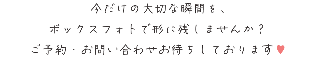 今だけの大切な瞬間を、
ボックスフォトで形に残しませんか？
ご予約・お問い合わせお待ちしております♥