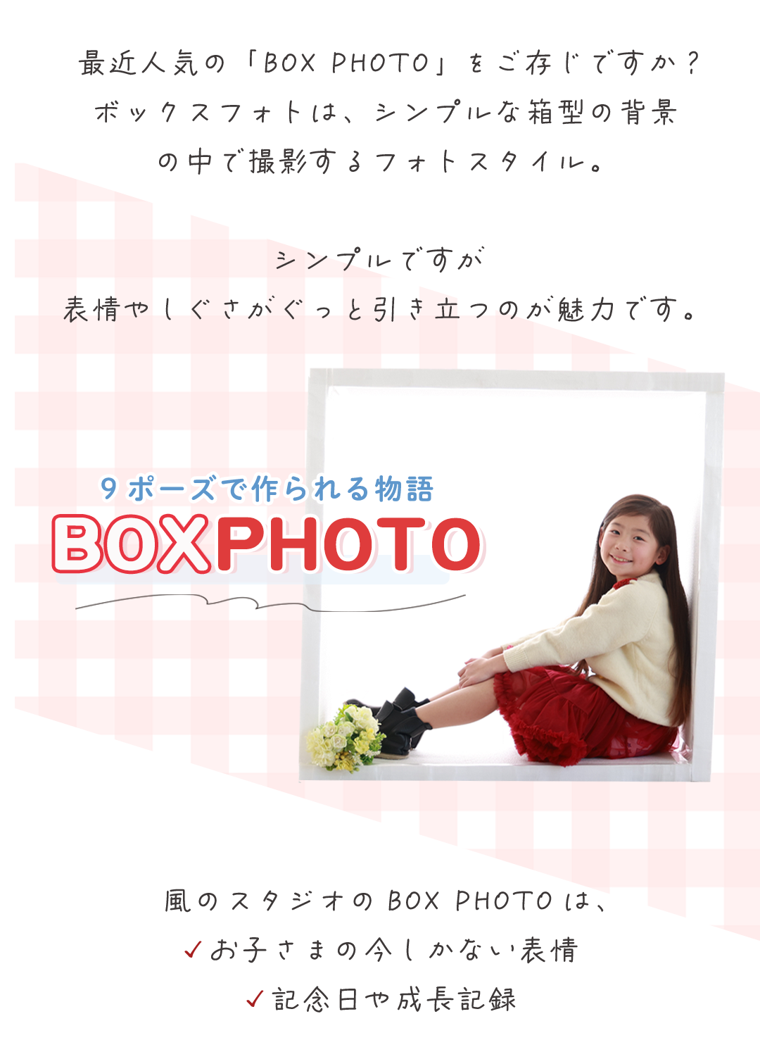 最近人気の「BOX PHOTO」をご存じですか？
ボックスフォトは、シンプルな箱型の背景
の中で撮影するフォトスタイル。

シンプルですが
表情やしぐさがぐっと引き立つのが魅力です。
風のスタジオのBOX PHOTOは、
✓お子さまの今しかない表情
✓記念日や成長記録