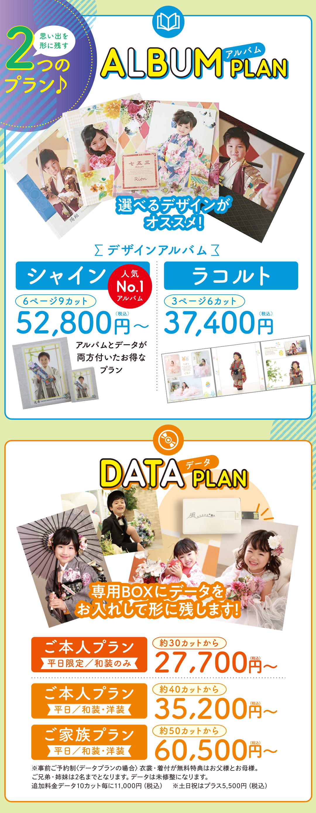 アルバムプラン
選べるデザインがオススメ。シャイン6ページ9カット税込み52800円。ラコルト3ページ6カット37400円。



データプラン
専用BOXにデータをお入れして残します。ご本人プラン和装のみ約30カットから税込み27700円～。ご本人プラン和装・洋装、40カットから35200円～。ご家族プラン和装・要則50カットから60500円～