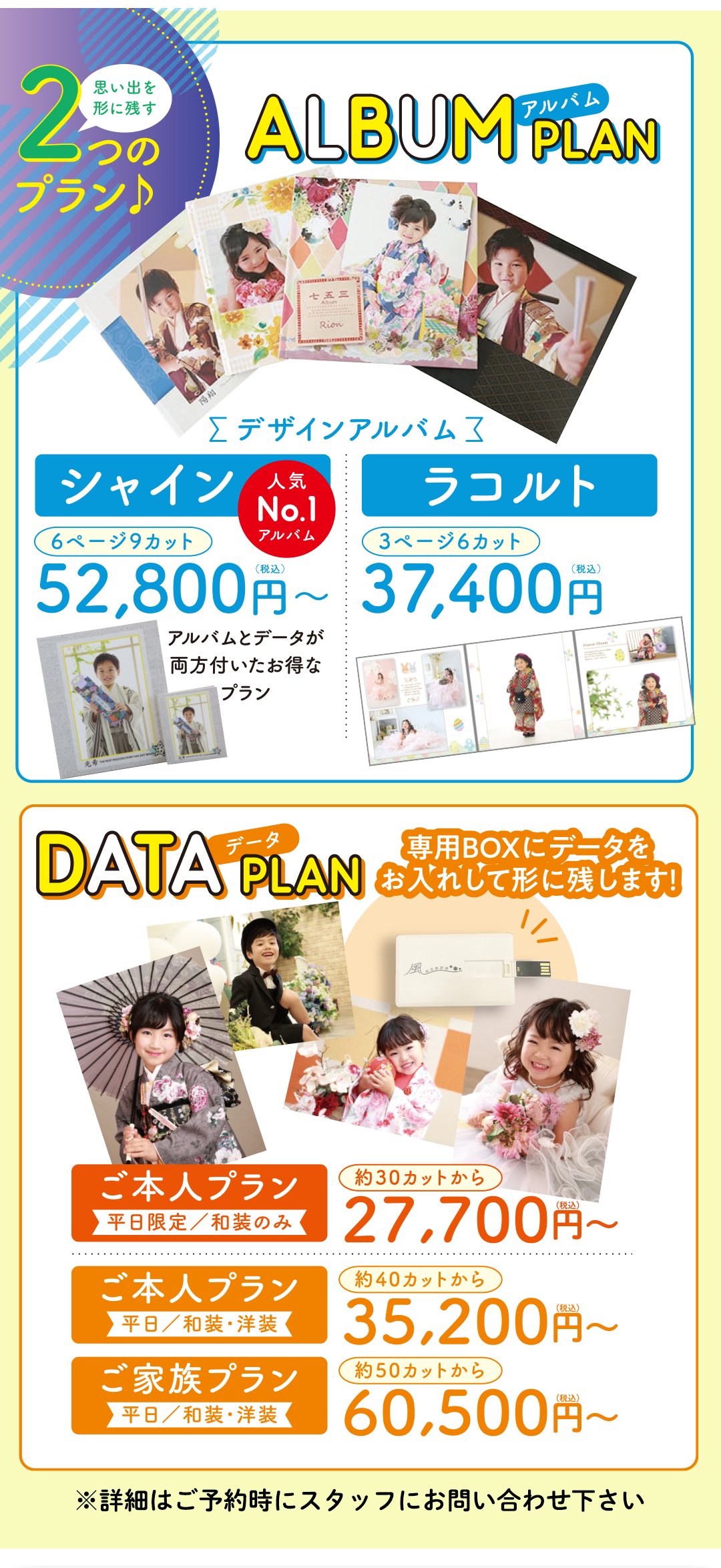 アルバムプラン
選べるデザインがオススメ。シャイン6ページ9カット税込み52800円。ラコルト3ページ6カット37400円。
データプラン
専用BOXにデータをお入れして残します。ご本人プラン和装のみ約30カットから税込み27700円~。ご本人プラン和装・洋装、40カットから35200円~。ご家族プラン和装・要則50カットから60500円~