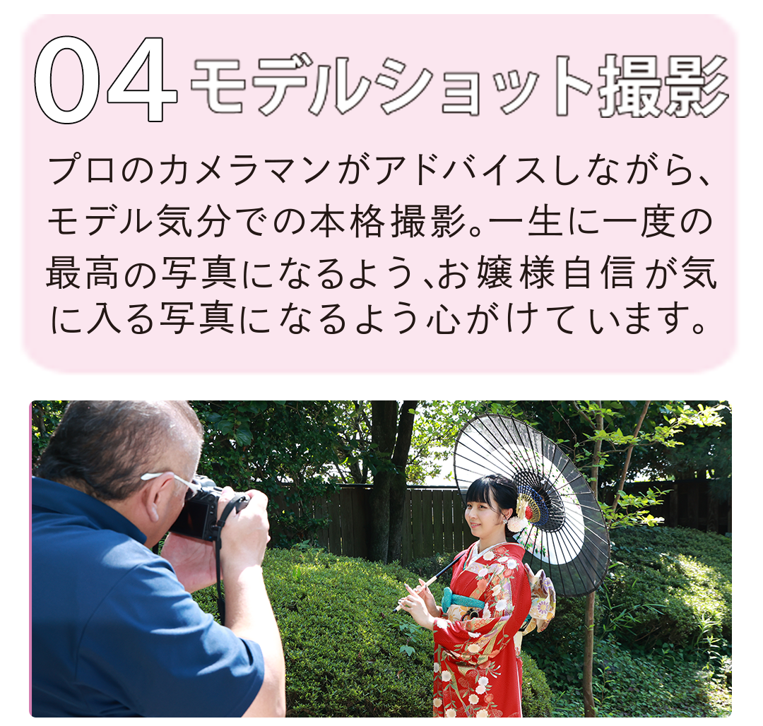 モデルショット撮影
プロのカメラマンがアドバイスしながらモデル気分で本格撮影。一生に一度の最高の写真になるようにお嬢様自身が気に入る写真になるまで心がけています。
